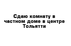 Сдаю комнату в частном доме в центре Тольятти